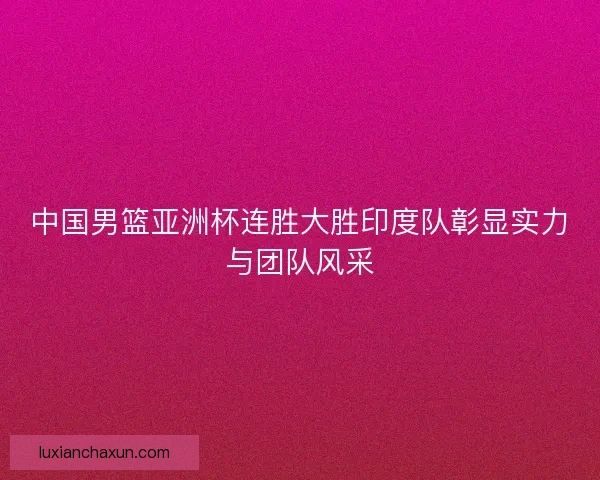 中国男篮亚洲杯连胜大胜印度队彰显实力与团队风采