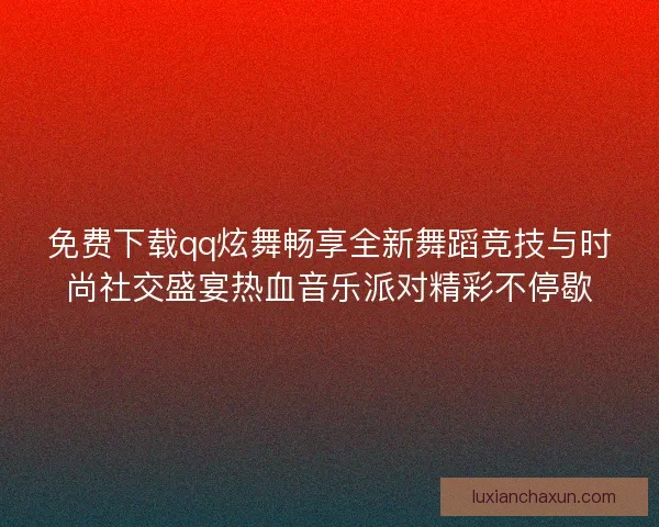 免费下载qq炫舞畅享全新舞蹈竞技与时尚社交盛宴热血音乐派对精彩不停歇