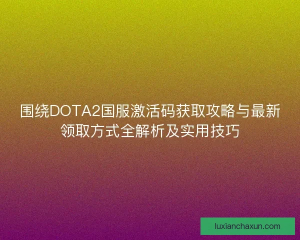 围绕DOTA2国服激活码获取攻略与最新领取方式全解析及实用技巧