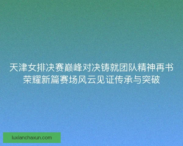 天津女排决赛巅峰对决铸就团队精神再书荣耀新篇赛场风云见证传承与突破