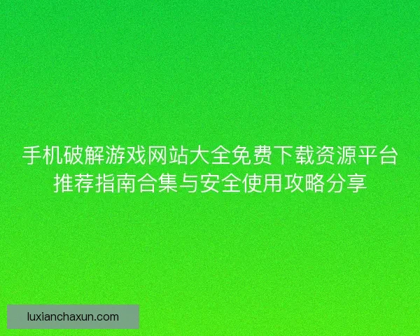 手机破解游戏网站大全免费下载资源平台推荐指南合集与安全使用攻略分享