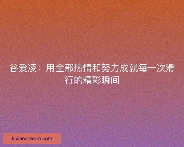 谷爱凌：用全部热情和努力成就每一次滑行的精彩瞬间