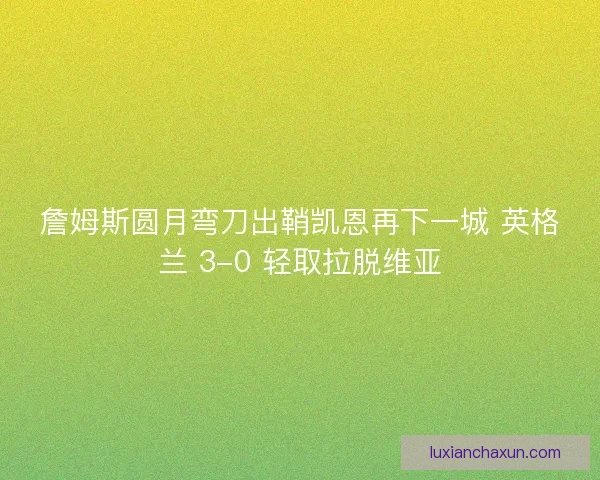 詹姆斯圆月弯刀出鞘凯恩再下一城 英格兰 3-0 轻取拉脱维亚